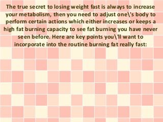 The true secret to losing weight fast is always to increase
 your metabolism, then you need to adjust one's body to
 perform certain actions which either increases or keeps a
high fat burning capacity to see fat burning you have never
      seen before. Here are key points you'll want to
    incorporate into the routine burning fat really fast:
 