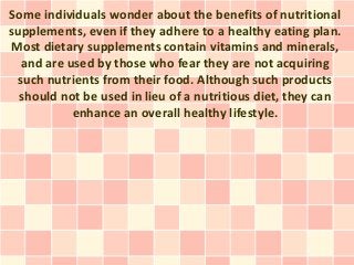 Some individuals wonder about the benefits of nutritional
supplements, even if they adhere to a healthy eating plan.
Most dietary supplements contain vitamins and minerals,
  and are used by those who fear they are not acquiring
 such nutrients from their food. Although such products
  should not be used in lieu of a nutritious diet, they can
           enhance an overall healthy lifestyle.
 