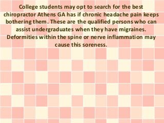 College students may opt to search for the best
chiropractor Athens GA has if chronic headache pain keeps
 bothering them. These are the qualified persons who can
     assist undergraduates when they have migraines.
 Deformities within the spine or nerve inflammation may
                    cause this soreness.
 