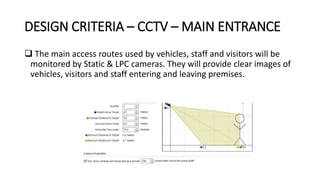 DESIGN CRITERIA – CCTV – MAIN ENTRANCE
 The main access routes used by vehicles, staff and visitors will be
monitored by Static & LPC cameras. They will provide clear images of
vehicles, visitors and staff entering and leaving premises.
 