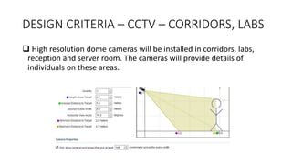 DESIGN CRITERIA – CCTV – CORRIDORS, LABS
 High resolution dome cameras will be installed in corridors, labs,
reception and server room. The cameras will provide details of
individuals on these areas.
 