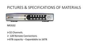 PICTURES & SPECIFICATIONS OF MATERIALS
NR3S32
32 Channels.
 128 Remote Connections
6TB capacity – Expandable to 16TB
 