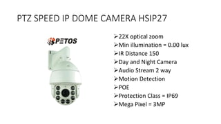 PTZ SPEED IP DOME CAMERA HSIP27
22X optical zoom
Min illumination = 0.00 lux
IR Distance 150
Day and Night Camera
Audio Stream 2 way
Motion Detection
POE
Protection Class = IP69
Mega Pixel = 3MP
 