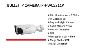 BULLET IP CAMERA IPH-WC5211P
Min illumination = 0.00 lux
IR Distance 80
Day and Night Camera
Audio Stream 2 way
Motion Detection
POE
Protection Class = IP69
Mega Pixel = 3MP
Facial Detection
 