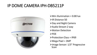 IP DOME CAMERA IPH-DB5211P
Min illumination = 0.00 lux
IR Distance 50
Day and Night Camera
Audio Stream 2 way
Motion Detection
POE
Protection Class = IP69
Mega Pixel = 3MP
Image Sensor: 1/3" Progressive
Scan
 