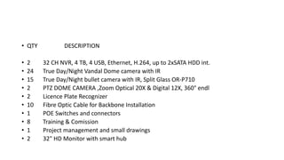 • QTY DESCRIPTION
• 2 32 CH NVR, 4 TB, 4 USB, Ethernet, H.264, up to 2xSATA HDD int.
• 24 True Day/Night Vandal Dome camera with IR
• 15 True Day/Night bullet camera with IR, Split Glass OR-P710
• 2 PTZ DOME CAMERA ,Zoom Optical 20X & Digital 12X, 360° endl
• 2 Licence Plate Recognizer
• 10 Fibre Optic Cable for Backbone Installation
• 1 POE Switches and connectors
• 8 Training & Comission
• 1 Project management and small drawings
• 2 32" HD Monitor with smart hub
 