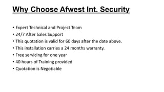 Why Choose Afwest Int. Security
• Expert Technical and Project Team
• 24/7 After Sales Support
• This quotation is valid for 60 days after the date above.
• This installation carries a 24 months warranty.
• Free servicing for one year
• 40 hours of Training provided
• Quotation is Negotiable
 