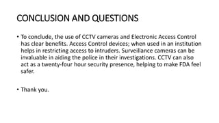 CONCLUSION AND QUESTIONS
• To conclude, the use of CCTV cameras and Electronic Access Control
has clear benefits. Access Control devices; when used in an institution
helps in restricting access to intruders. Surveillance cameras can be
invaluable in aiding the police in their investigations. CCTV can also
act as a twenty-four hour security presence, helping to make FDA feel
safer.
• Thank you.
 