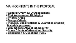 MAIN CONTENTS IN THE PROPOSAL
General Overview Of Assessment
Risk Assessment Highlights
Priority Areas
Design Criteria
Pictures, Specifications & Quantities of some
Materials proposed
Why Choose Afwest Int. Security
Some Clients of Afwest Int. Security
Conclusion & Questions if Any
 