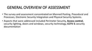 GENERAL OVERVIEW OF ASSESSMENT
• The survey and assessment concentrated on Manned Posting, Procedural and
Processes, Electronic Security Integration and Physical Security Systems.
• Aspects that were addressed included Perimeter Security, Access control,
security lighting, doors and windows, security technology, CCTV & security
documentation
 