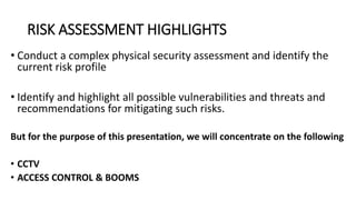 RISK ASSESSMENT HIGHLIGHTS
• Conduct a complex physical security assessment and identify the
current risk profile
• Identify and highlight all possible vulnerabilities and threats and
recommendations for mitigating such risks.
But for the purpose of this presentation, we will concentrate on the following
• CCTV
• ACCESS CONTROL & BOOMS
 