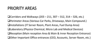 PRIORITY AREAS
Corridors and Walkways (203 – 211, 307 – 312, 314 – 326, etc.)
Perimeter Areas (Various Car Parks, Driveways, Main Compound.)
Installations (IT Server Room, Plant Areas, Fuel Dump Area)
Laboratory (Physico Chemical, Micro Lab and Medical Devices)
Reception (Main reception Area & Main & Inner Reception Entrance)
Other Important Office entrances (CEO, Accounts, Server Room, etc.)
 