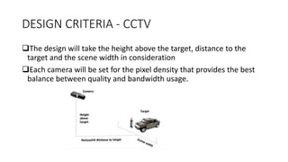 DESIGN CRITERIA - CCTV
The design will take the height above the target, distance to the
target and the scene width in consideration
Each camera will be set for the pixel density that provides the best
balance between quality and bandwidth usage.
 