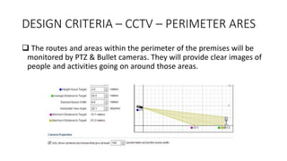 DESIGN CRITERIA – CCTV – PERIMETER ARES
 The routes and areas within the perimeter of the premises will be
monitored by PTZ & Bullet cameras. They will provide clear images of
people and activities going on around those areas.
 