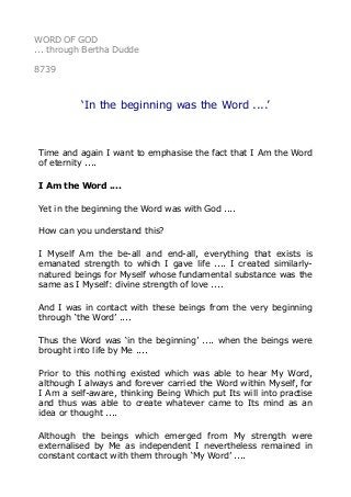 WORD OF GOD
... through Bertha Dudde
8739
‘In the beginning was the Word ....’
Time and again I want to emphasise the fact that I Am the Word
of eternity ....
I Am the Word ....
Yet in the beginning the Word was with God ....
How can you understand this?
I Myself Am the be-all and end-all, everything that exists is
emanated strength to which I gave life .... I created similarly-
natured beings for Myself whose fundamental substance was the
same as I Myself: divine strength of love ....
And I was in contact with these beings from the very beginning
through ‘the Word’ ....
Thus the Word was ‘in the beginning’ .... when the beings were
brought into life by Me ....
Prior to this nothing existed which was able to hear My Word,
although I always and forever carried the Word within Myself, for
I Am a self-aware, thinking Being Which put Its will into practise
and thus was able to create whatever came to Its mind as an
idea or thought ....
Although the beings which emerged from My strength were
externalised by Me as independent I nevertheless remained in
constant contact with them through ‘My Word’ ....
 