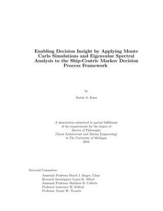 Enabling Decision Insight by Applying Monte
Carlo Simulations and Eigenvalue Spectral
Analysis to the Ship-Centric Markov Decision
Process Framework
by
Austin A. Kana
A dissertation submitted in partial fulﬁllment
of the requirements for the degree of
Doctor of Philosophy
(Naval Architecture and Marine Engineering)
in The University of Michigan
2016
Doctoral Committee:
Assistant Professor David J. Singer, Chair
Research Investigator Laura K. Alford
Assistant Professor Matthew D. Collette
Professor Lawrence M. Seiford
Professor Armin W. Troesch
 