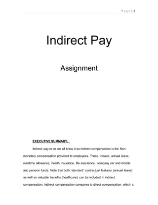 P a g e | 1
Indirect Pay
Assignment
EXECUTIVE SUMMARY:
Indirect pay or as we all know it as indirect compensation is the Non-
monetary compensation provided to employees. These include; annual leave,
overtime allowance, health insurance, life assurance, company car and mobile
and pension funds. Note that both ‘standard’ contractual features (annual leave)
as well as valuable benefits (healthcare) can be included in indirect
compensation. Indirect compensation compares to direct compensation, which a
 