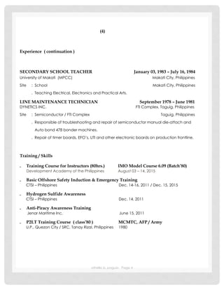 othello b. paguio Page 4
(4)
Experience ( continuation )
SECONDARY SCHOOL TEACHER January 03, 1983 – July 16, 1984
University of Makati (MPCC) Makati City, Philippines
Site : School Makati City, Philippines
. Teaching Electrical, Electronics and Practical Arts.
LINE MAINTENANCE TECHNICIAN September 1978 – June 1981
DYNETICS INC. FTI Complex, Taguig, Philippines
Site : Semiconductor / FTI Complex Taguig, Philippines
. Responsible of troubleshooting and repair of semiconductor manual die-attach and
Auto bond 478 bonder machines.
. Repair of timer boards, EFO’s, UTI and other electronic boards on production frontline.
Training / Skills
. Training Course for Instructors (80hrs.) IMO Model Course 6.09 (Batch’80)
Development Academy of the Philippines August 03 – 14, 2015
. Basic Offshore Safety Induction & Emergency Training
CTSI – Philippines Dec. 14-16, 2011 / Dec. 15, 2015
. Hydrogen Sulfide Awareness
CTSI – Philippines Dec. 14, 2011
. Anti-Piracy Awareness Training
Jenar Maritime Inc. June 15, 2011
. P2LT Training Course ( class’80 ) MCMTC, AFP / Army
U.P., Quezon City / SRC, Tanay Rizal, Philippines 1980
 