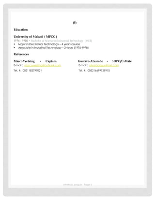 othello b. paguio Page 5
(5)
Education
University of Makati ( MPCC )
1976 - 1980 ▪ Bachelor of Science in Industrial Technology (BSIT)
 Major in Electronics Technology – 4 years course
 Associate in Industrial Technology – 2 years (1976-1978)
References
Marco Welsing - Captain Gustavo Alvarado - SDPO/C-Mate
E-mail : marcowelsing@outlook.com E-mail : alvaradogus@me.com
Tel. #: 0031182797021 Tel. #: 005216699129910
 