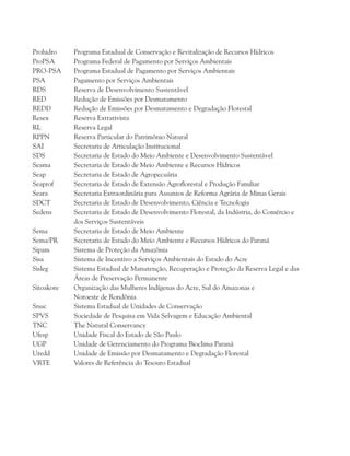 Prohidro	 Programa Estadual de Conservação e Revitalização de Recursos Hídricos
ProPSA	 Programa Federal de Pagamento por Serviços Ambientais
PRO-PSA	 Programa Estadual de Pagamento por Serviços Ambientais
PSA		 Pagamento por Serviços Ambientais
RDS		 Reserva de Desenvolvimento Sustentável
RED		 Redução de Emissões por Desmatamento
REDD		 Redução de Emissões por Desmatamento e Degradação Florestal
Resex		 Reserva Extrativista
RL		 Reserva Legal
RPPN		 Reserva Particular do Patrimônio Natural
SAI		 Secretaria de Articulação Institucional
SDS		 Secretaria de Estado do Meio Ambiente e Desenvolvimento Sustentável
Seama		 Secretaria de Estado de Meio Ambiente e Recursos Hídricos
Seap		 Secretaria de Estado de Agropecuária
Seaprof	 Secretaria de Estado de Extensão Agroflorestal e Produção Familiar
Seara		 Secretaria Extraordinária para Assuntos de Reforma Agrária de Minas Gerais
SDCT		 Secretaria de Estado de Desenvolvimento, Ciência e Tecnologia
Sedens		 Secretaria de Estado de Desenvolvimento Florestal, da Indústria, do Comércio e
		 dos Serviços Sustentáveis
Sema		 Secretaria de Estado de Meio Ambiente
Sema/PR	 Secretaria de Estado do Meio Ambiente e Recursos Hídricos do Paraná
Sipam		 Sistema de Proteção da Amazônia
Sisa		 Sistema de Incentivo a Serviços Ambientais do Estado do Acre
Sisleg		 Sistema Estadual de Manutenção, Recuperação e Proteção da Reserva Legal e das
		 Áreas de Preservação Permanente
Sitoakore	 Organização das Mulheres Indígenas do Acre, Sul do Amazonas e
		 Noroeste de Rondônia
Snuc		 Sistema Estadual de Unidades de Conservação
SPVS		 Sociedade de Pesquisa em Vida Selvagem e Educação Ambiental
TNC		 The Natural Conservancy
Ufesp		 Unidade Fiscal do Estado de São Paulo
UGP		 Unidade de Gerenciamento do Programa Bioclima Paraná
Uredd		 Unidade de Emissão por Desmatamento e Degradação Florestal
VRTE		 Valores de Referência do Tesouro Estadual
 