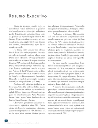 Marco Regulatório sobre Pagamento por Serviços Ambientais no Brasil
14
Resumo Executivo
Diante da crescente pressão sobre os
ecossistemas, várias instituições e governos
têm buscado criar incentivos para melhoria da
gestão do patrimônio ambiental. Nesse senti-
do, políticas de Pagamentos por Serviços Am-
bientais (PSA) têm sido apontadas ao redor do
mundo como uma opção viável para alcançar
esse objetivo, complementando ações de co-
mando e controle.
No Brasil, vários estados têm adotado
leis de PSA e há uma progressiva discussão
para adoção de uma lei nacional sobre o tema.
Diante disso, o Imazon e o GVces conduziram
este estudo com o objetivo de mapear e analisar
leis sobre PSA em âmbito federal e estadual no
Brasil, enfocando em serviços ambientais liga-
dos a florestas. Analisamos também os princi-
pais Projetos de Lei (PL) em trâmite no Con-
gresso Nacional sobre PSA e sobre Redução
de Emissões por Desmatamento e Degradação
Florestal e o papel da conservação, manejo e
aumento de estoque florestal (REDD+).
Analisamos 28 iniciativas legislativas so-
bre o tema. Oito delas estão no âmbito federal
(2 leis, 2 decretos e 4 PLs) e 20, no âmbito es-
tadual (14 leis e 6 decretos). Os estados abran-
gidos por estas leis incluem: Acre, Amazonas,
Espírito Santo, Minas Gerais, São Paulo, Rio de
Janeiro, Santa Catarina e Paraná.
Observamos que algumas dessas leis en-
contradas são específicas sobre PSA. Outras
são de fato leis sobre mudanças do clima, mas
que instituem programas de PSA. Há ainda ca-
sos de regras sobre recursos hídricos que tra-
tam sobre esse tipo de pagamento. Portanto, há
uma grande diversidade de abordagens sobre o
tema, principalmente na esfera estadual.
Analisamos as normas e PLs encontra-
dos com base em nove componentes consi-
derados essenciais para um regime jurídico
robusto de PSA: arranjo institucional, tipos
de serviços ambientais abrangidos, fontes de
recursos, beneficiários, categorias fundiárias
elegíveis para os programas, requisitos de
acesso ao recebimento de benefício, remune-
ração e critério de cálculo, sistemas de verifi-
cação de prestação do serviço e salvaguardas
socioambientais.
De forma geral, há predominância de ar-
ranjos institucionais públicos, com exceção do
Amazonas e do Acre, que preveem a participa-
ção de instituição privada para gestão e capta-
ção de recursos para os programas de PSA. Em
muitos casos há compartilhamento da gestão
entre diferentes instituições públicas por meio
de comitês, que podem ou não contar com par-
ticipação da sociedade civil.
A maioria dos instrumentos analisados
prevê apoio a serviços ambientais de forma am-
pla, com algumas exceções mais direcionadas a
sequestro ou conservação de estoque de carbo-
no. Os beneficiários mais frequentemente cita-
dos nas leis são proprietários e possuidores de
terra, agricultores familiares e assentados, bem
como comunidades tradicionais e povos indí-
genas. Mesmo assim, poucas leis indicam quais
as categorias fundiárias elegíveis para projetos e
ações apoiáveis de PSA.
 