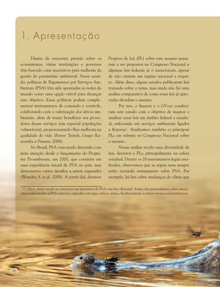 16
1. Apresentação
Diante da crescente pressão sobre os
ecossistemas, várias instituições e governos
têm buscado criar incentivos para melhoria da
gestão do patrimônio ambiental. Nesse senti-
do, políticas de Pagamentos por Serviços Am-
bientais (PSA) têm sido apontadas ao redor do
mundo como uma opção viável para alcançar
esse objetivo. Essas políticas podem comple-
mentar instrumentos de comando e controle,
colaborando com a valorização dos ativos am-
bientais, além de trazer benefícios aos prove-
dores desses serviços (em especial populações
vulneráveis), proporcionando-lhes melhoria na
qualidade de vida (Forest Trends, Grupo Ka-
toomba e Pnuma, 2008).
No Brasil, PSA vem sendo discutido com
mais atenção desde o lançamento do Progra-
ma Proambiente, em 2000, que consistiu em
uma experiência inicial de PSA no país, mas
demonstrou vários desafios a serem superados
(Wunder, S. et al. 2008). A partir daí, diversos
Projetos de Lei (PL) sobre este assunto passa-
ram a ser propostos no Congresso Nacional e
algumas leis federais já o mencionam, apesar
de não criarem um regime nacional a respei-
to. Além disso, alguns estados publicaram leis
tratando sobre o tema, mas ainda não há uma
análise comparativa de como essas leis já apro-
vadas abordam o assunto.
Por isso, o Imazon e o GVces conduzi-
ram este estudo com o objetivo de mapear e
analisar essas leis em âmbito federal e estadu-
al, enfocando em serviços ambientais ligados
a florestas1
. Analisamos também os principais
PLs em trâmite no Congresso Nacional sobre
o assunto.
Nossa análise revela uma diversidade de
leis, decretos e PLs, principalmente na esfera
estadual. Dentre os 28 instrumentos legais ana-
lisados, observamos que as regras nem sempre
estão tratando estritamente sobre PSA. Por
exemplo, há leis sobre mudanças do clima que
1
O objeto deste estudo se concentra em iniciativas de PSA com foco florestal. Assim, não pretendemos cobrir inicia-
tivas relacionadas a PSA com foco específico em água, beleza cênica, biodiversidade e outros serviços ecossistêmicos.
 