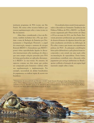 17
instituem programas de PSA (como em São
Paulo). Há outras sobre recursos hídricos que
trazem regulamentação sobre o tema (como no
Rio de Janeiro).
Além disso, considerando o foco em flo-
restas, também incluímos leis e PLs que abor-
dam o tema de Redução de Emissões por Des-
matamento e Degradação Florestal e o papel
da conservação, manejo e aumento de estoque
florestal (REDD+). Entendemos que REDD+
possui várias especificidades ligadas às discus-
sões internacionais sobre mudanças do clima e
que nem sempre soluções pensadas para PSA
de forma geral podem ser aplicadas diretamen-
te à REDD+ (e vice-versa). No entanto, há
aspectos comuns aos dois temas que podem
ser comparados para fomentar o debate sobre
sua regulamentação e implementação. Por
exemplo, necessidade de definir beneficiários
de pagamentos ou indicar regras de acesso aos
benefícios.
Osresultadosdesteestudoforamapresen-
tados e discutidos no Seminário Tendências das
Políticas Públicas de PSA e REDD+ no Brasil,
evento organizado pelo Observatório do Clima
e GVces em maio de 2012, em São Paulo. Esti-
veram presentes profissionais que participaram
do desenvolvimento de algumas dessas leis, que
estão atualmente envolvidos na elaboração de
PLs sobre o tema e que atuam com experiências
práticas de PSA2
. As principais contribuições
feitas pelos debatedores e pela plateia foram in-
corporadas a este estudo em uma seção sobre
recomendações de especialistas. Desta forma,
pretendemos contribuir com a discussão sobre
pagamento por serviços ambientais no Brasil e
apoiar a reflexão e formação de um regime legal
nacional e amplo sobre o tema.
2
Participantes da mesa redonda que discutiu o estudo: André Ferretti (Fundação Grupo Boticário), Anita Diederis-
chsen (TNC), Helena Carrascosa (Sema-SP), Laurent Micol (ICV), Luciano Reis (Assessor Parlamentar da deputa-
da Rebecca Garcia - PP/AM- autora do PL 195/2011), Marcos Sossai (Governo do Estado do Espírito Santo), Rodrigo
Fernandes das Neves (Procurador Geral do Estado do Acre).
 