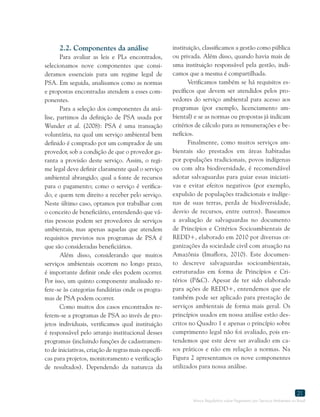 Marco Regulatório sobre Pagamento por Serviços Ambientais no Brasil
21
2.2. Componentes da análise
Para avaliar as leis e PLs encontrados,
selecionamos nove componentes que consi-
deramos essenciais para um regime legal de
PSA. Em seguida, analisamos como as normas
e propostas encontradas atendem a esses com-
ponentes.
Para a seleção dos componentes da aná-
lise, partimos da definição de PSA usada por
Wunder et al. (2008): PSA é uma transação
voluntária, na qual um serviço ambiental bem
definido é comprado por um comprador de um
provedor, sob a condição de que o provedor ga-
ranta a provisão deste serviço. Assim, o regi-
me legal deve definir claramente qual o serviço
ambiental abrangido; qual a fonte de recursos
para o pagamento; como o serviço é verifica-
do; e quem tem direito a receber pelo serviço.
Neste último caso, optamos por trabalhar com
o conceito de beneficiário, entendendo que vá-
rias pessoas podem ser provedores de serviços
ambientais, mas apenas aquelas que atendem
requisitos previstos nos programas de PSA é
que são consideradas beneficiários.
Além disso, considerando que muitos
serviços ambientais ocorrem no longo prazo,
é importante definir onde eles podem ocorrer.
Por isso, um quinto componente analisado re-
fere-se às categorias fundiárias onde os progra-
mas de PSA podem ocorrer.
Como muitos dos casos encontrados re-
ferem-se a programas de PSA ao invés de pro-
jetos individuais, verificamos qual instituição
é responsável pelo arranjo institucional desses
programas (incluindo funções de cadastramen-
to de iniciativas, criação de regras mais específi-
cas para projetos, monitoramento e verificação
de resultados). Dependendo da natureza da
instituição, classificamos a gestão como pública
ou privada. Além disso, quando havia mais de
uma instituição responsável pela gestão, indi-
camos que a mesma é compartilhada.
Verificamos também se há requisitos es-
pecíficos que devem ser atendidos pelos pro-
vedores do serviço ambiental para acesso aos
programas (por exemplo, licenciamento am-
biental) e se as normas ou propostas já indicam
critérios de cálculo para as remunerações e be-
nefícios.
Finalmente, como muitos serviços am-
bientais são prestados em áreas habitadas
por populações tradicionais, povos indígenas
ou com alta biodiversidade, é recomendável
adotar salvaguardas para guiar essas iniciati-
vas e evitar efeitos negativos (por exemplo,
expulsão de populações tradicionais e indíge-
nas de suas terras, perda de biodiversidade,
desvio de recursos, entre outros). Baseamos
a avaliação de salvaguardas no documento
de Princípios e Critérios Socioambientais de
REDD+, elaborado em 2010 por diversas or-
ganizações da sociedade civil com atuação na
Amazônia (Imaflora, 2010). Este documen-
to descreve salvaguardas socioambientais,
estruturadas em forma de Princípios e Cri-
térios (P&C). Apesar de ter sido elaborado
para ações de REDD+, entendemos que ele
também pode ser aplicado para prestação de
serviços ambientais de forma mais geral. Os
princípios usados em nossa análise estão des-
critos no Quadro 1 e apenas o princípio sobre
cumprimento legal não foi avaliado, pois en-
tendemos que este deve ser avaliado em ca-
sos práticos e não em relação a normas. Na
Figura 2 apresentamos os nove componentes
utilizados para nossa análise.
 
