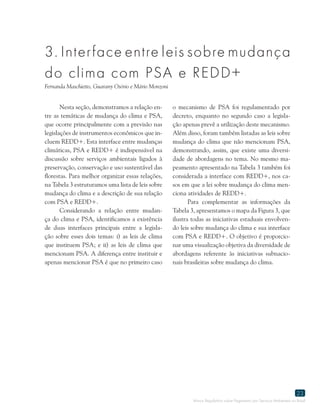 Marco Regulatório sobre Pagamento por Serviços Ambientais no Brasil
23
3. Interface entre leis sobre mudança
do clima com PSA e REDD+
Fernanda Maschietto, Guarany Osório e Mário Monzoni
Nesta seção, demonstramos a relação en-
tre as temáticas de mudança do clima e PSA,
que ocorre principalmente com a previsão nas
legislações de instrumentos econômicos que in-
cluem REDD+. Esta interface entre mudanças
climáticas, PSA e REDD+ é indispensável na
discussão sobre serviços ambientais ligados à
preservação, conservação e uso sustentável das
florestas. Para melhor organizar essas relações,
na Tabela 3 estruturamos uma lista de leis sobre
mudança do clima e a descrição de sua relação
com PSA e REDD+.
Considerando a relação entre mudan-
ça do clima e PSA, identificamos a existência
de duas interfaces principais entre a legisla-
ção sobre esses dois temas: i) as leis de clima
que instituem PSA; e ii) as leis de clima que
mencionam PSA. A diferença entre instituir e
apenas mencionar PSA é que no primeiro caso
o mecanismo de PSA foi regulamentado por
decreto, enquanto no segundo caso a legisla-
ção apenas prevê a utilização deste mecanismo.
Além disso, foram também listadas as leis sobre
mudança do clima que não mencionam PSA,
demonstrando, assim, que existe uma diversi-
dade de abordagens no tema. No mesmo ma-
peamento apresentado na Tabela 3 também foi
considerada a interface com REDD+, nos ca-
sos em que a lei sobre mudança do clima men-
ciona atividades de REDD+.
Para complementar as informações da
Tabela 3, apresentamos o mapa da Figura 3, que
ilustra todas as iniciativas estaduais envolven-
do leis sobre mudança do clima e sua interface
com PSA e REDD+. O objetivo é proporcio-
nar uma visualização objetiva da diversidade de
abordagens referente às iniciativas subnacio-
nais brasileiras sobre mudança do clima.
 