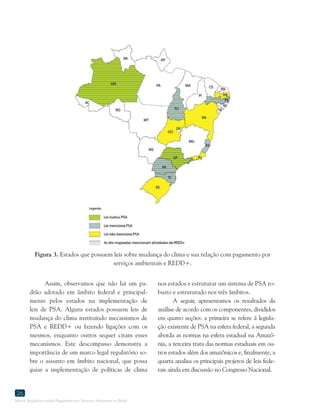 Marco Regulatório sobre Pagamento por Serviços Ambientais no Brasil
26
Assim, observamos que não há um pa-
drão adotado em âmbito federal e principal-
mente pelos estados na implementação de
leis de PSA. Alguns estados possuem leis de
mudança do clima instituindo mecanismos de
PSA e REDD+ ou fazendo ligações com os
mesmos, enquanto outros sequer citam esses
mecanismos. Este descompasso demonstra a
importância de um marco legal regulatório so-
bre o assunto em âmbito nacional, que possa
guiar a implementação de políticas de clima
Figura 3. Estados que possuem leis sobre mudança do clima e sua relação com pagamento por
serviços ambientais e REDD+.
nos estados e estruturar um sistema de PSA ro-
busto e estruturado nos três âmbitos.
A seguir, apresentamos os resultados da
análise de acordo com os componentes, divididos
em quatro seções: a primeira se refere à legisla-
ção existente de PSA na esfera federal, a segunda
aborda as normas na esfera estadual na Amazô-
nia, a terceira trata das normas estaduais em ou-
tros estados além dos amazônicos e, finalmente, a
quarta analisa os principais projetos de leis fede-
rais ainda em discussão no Congresso Nacional.
 