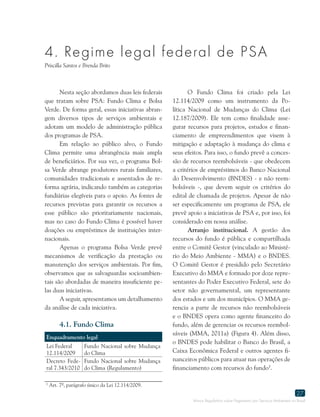 Marco Regulatório sobre Pagamento por Serviços Ambientais no Brasil
27
4. Regime legal federal de PSA
Priscilla Santos e Brenda Brito
Nesta seção abordamos duas leis federais
que tratam sobre PSA: Fundo Clima e Bolsa
Verde. De forma geral, essas iniciativas abran-
gem diversos tipos de serviços ambientais e
adotam um modelo de administração pública
dos programas de PSA.
Em relação ao público alvo, o Fundo
Clima permite uma abrangência mais ampla
de beneficiários. Por sua vez, o programa Bol-
sa Verde abrange produtores rurais familiares,
comunidades tradicionais e assentados de re-
forma agrária, indicando também as categorias
fundiárias elegíveis para o apoio. As fontes de
recursos previstas para garantir os recursos a
esse público são prioritariamente nacionais,
mas no caso do Fundo Clima é possível haver
doações ou empréstimos de instituições inter-
nacionais.
Apenas o programa Bolsa Verde prevê
mecanismos de verificação da prestação ou
manutenção dos serviços ambientais. Por fim,
observamos que as salvaguardas socioambien-
tais são abordadas de maneira insuficiente pe-
las duas iniciativas.
A seguir, apresentamos um detalhamento
da análise de cada iniciativa.
4.1. Fundo Clima
Enquadramento legal
Lei Federal
12.114/2009
Fundo Nacional sobre Mudança
do Clima
Decreto Fede-
ral 7.343/2010
Fundo Nacional sobre Mudança
do Clima (Regulamento)
O Fundo Clima foi criado pela Lei
12.114/2009 como um instrumento da Po-
lítica Nacional de Mudanças do Clima (Lei
12.187/2009). Ele tem como finalidade asse-
gurar recursos para projetos, estudos e finan-
ciamento de empreendimentos que visem à
mitigação e adaptação à mudança do clima e
seus efeitos. Para isso, o fundo prevê a conces-
são de recursos reembolsáveis - que obedecem
a critérios de empréstimos do Banco Nacional
do Desenvolvimento (BNDES) - e não reem-
bolsáveis -, que devem seguir os critérios do
edital de chamada de projetos. Apesar de não
ser especificamente um programa de PSA, ele
prevê apoio a iniciativas de PSA e, por isso, foi
considerado em nossa análise.
Arranjo institucional. A gestão dos
recursos do fundo é pública e compartilhada
entre o Comitê Gestor (vinculado ao Ministé-
rio do Meio Ambiente - MMA) e o BNDES.
O Comitê Gestor é presidido pelo Secretário
Executivo do MMA e formado por doze repre-
sentantes do Poder Executivo Federal, sete do
setor não governamental, um representante
dos estados e um dos municípios. O MMA ge-
rencia a parte de recursos não reembolsáveis
e o BNDES opera como agente financeiro do
fundo, além de gerenciar os recursos reembol-
sáveis (MMA, 2011a) (Figura 4). Além disso,
o BNDES pode habilitar o Banco do Brasil, a
Caixa Econômica Federal e outros agentes fi-
nanceiros públicos para atuar nas operações de
financiamento com recursos do fundo5
.
5
Art. 7º, parágrafo único da Lei 12.114/2009.
 