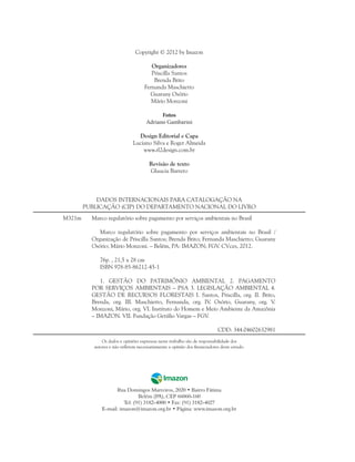 DADOS INTERNACIONAIS PARA CATALOGAÇÃO NA
PUBLICAÇÃO (CIP) DO DEPARTAMENTO NACIONAL DO LIVRO
Marco regulatório sobre pagamento por serviços ambientais no Brasil
Marco regulatório sobre pagamento por serviços ambientais no Brasil /
Organização de Priscilla Santos; Brenda Brito; Fernanda Maschietto; Guarany
Osório; Mário Monzoni. – Belém, PA: IMAZON; FGV. CVces, 2012.
76p. , 21,5 x 28 cm
ISBN 978-85-86212-45-1
1. GESTÃO DO PATRIMÔNIO AMBIENTAL 2. PAGAMENTO
POR SERVIÇOS AMBIENTAIS – PSA 3. LEGISLAÇÃO AMBIENTAL 4.
GESTÃO DE RECURSOS FLORESTAIS I. Santos, Priscilla, org. II. Brito,
Brenda, org. III. Maschietto, Fernanda, org. IV. Osório, Guarany, org. V.
Monzoni, Mário, org. VI. Instituto do Homem e Meio Ambiente da Amazônia
– IMAZON. VII. Fundação Getúlio Vargas – FGV.
CDD: 344.04602632981
M321m
Os dados e opiniões expressas neste trabalho são de responsabilidade dos
autores e não refletem necessariamente a opinião dos financiadores deste estudo.
Rua Domingos Marreiros, 2020 • Bairro Fátima
Belém (PA), CEP 66060-160
Tel: (91) 3182-4000 • Fax: (91) 3182-4027
E-mail: imazon@imazon.org.br • Página: www.imazon.org.br
Copyright © 2012 by Imazon
Organizadores
Priscilla Santos
Brenda Brito
Fernanda Maschietto
Guarany Osório
Mário Monzoni
Fotos
Adriano Gambarini
Design Editorial e Capa
Luciano Silva e Roger Almeida
www.rl2design.com.br
Revisão de texto
Glaucia Barreto
 