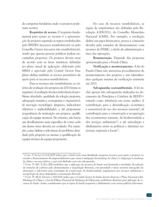Marco Regulatório sobre Pagamento por Serviços Ambientais no Brasil
29
9
O art. 2º da Lei 12.114/2009 indica que o fundo terá como finalidade assegurar recursos para apoio a projetos ou
estudos e financiamento de empreendimentos que visem à mitigação da mudança do clima e à adaptação à mudança
do clima e aos seus efeitos, o que está alinhado com esta salvaguarda.
10
O art. 5º, §4º, V, XI e XIII estabelece que a aplicação de recursos do fundo será destinada a atividades de redução
de emissões de carbono pelo desmatamento e degradação florestal, com prioridade a áreas naturais ameaçadas de
destruição e relevantes para estratégias de conservação da biodiversidade, pagamentos por serviços ambientais e
recuperação de áreas degradadas e restauração florestal.
11
O art. 9º, III do Decreto 7.343/2010 indica que o Comitê Gestor do fundo deverá observar o Plano Nacional sobre
Mudança do Clima e a Lei da Política Nacional de Mudança do Clima para estabelecer diretrizes para aplicação de re-
cursos do fundo. Assim, consideramos que as regras do fundo requerem o alinhamento com outras políticas relevantes.
de categorias fundiárias onde os projetos pode-
riam ocorrer.
Requisitos de acesso. O requisito funda-
mental para acesso ao recurso é a apresenta-
ção de projetos seguindo as regras estabelecidas
pelo BNDES (recursos reembolsáveis) ou pelo
Conselho Gestor (recursos não reembolsáveis),
sendo que apenas pessoas jurídicas podem en-
caminhar propostas. Os projetos devem estar
de acordo com as áreas temáticas definidas
no plano anual de aplicação, elaborado pelo
MMA e aprovado pelo Comitê Gestor. Esse
plano define também os setores prioritários de
apoio para os recursos reembolsáveis.
Para os recursos não reembolsáveis, os cri-
térios de avaliação dos projetos em 2011 foram os
seguintes:i)avaliaçãotécnica(relevância dopro-
blema abordado, qualidade da solução proposta,
adequação temática, cronograma e orçamento);
ii) inovação tecnológica (impacto, indicadores
objetivos e replicabilidade); e iii) proponente
(experiência da instituição em projetos, qualifi-
cação da equipe técnica). No entanto, não havia
um detalhamento mais específico de como cada
um desses itens deveria ser avaliado. Por exem-
plo, como definir a relevância do problema abor-
dado pela proposta ou mesmo a qualificação da
equipe técnica da equipe proponente.
No caso de recursos reembolsáveis, as
regras de empréstimos são definidas pela Re-
solução 4.008/2011, do Conselho Monetário
Nacional (CMN). Por exemplo, a resolução
define encargos financeiros, prazos e comissões
devidas pelo tomador de financiamento com
recursos do FNMC, a título de administração e
risco das operações.
Remuneração. Depende das propostas
apresentadas para o Fundo Clima.
Verificação e monitoramento. A lei do
Fundo Clima não menciona procedimentos de
monitoramento dos projetos e não identifica-
mos qualquer sistema de verificação existente
até 2011.
Salvaguardas socioambientais. A lei in-
clui apenas três salvaguardas indicadas no do-
cumento de Princípios e Critérios de REDD+
tomado como referência em nossa análise: i)
contribuição para a diversificação econômica
e sustentável do uso dos recursos naturais9
; ii)
contribuição para a conservação e recuperação
dos ecossistemas naturais, da biodiversidade e
dos serviços ambientais10
; e iii) articulação e
alinhamento entre as políticas e diretrizes na-
cionais, regionais e locais11
.
 
