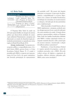 Marco Regulatório sobre Pagamento por Serviços Ambientais no Brasil
30
4.2. Bolsa Verde
Enquadramento legal
Lei Federal
12.512/2011
Programa de Apoio à Conser-
vação Ambiental (Bolsa Ver-
de) e Programa de Fomento às
Atividades Produtivas Rurais.
Decreto Fede-
ral 7.572/2011
Programa de Apoio à Conser-
vação Ambiental (Bolsa Verde)
(Regulamento).
O Programa Bolsa Verde foi criado em
2011 para apoiar famílias em situação de extrema
pobreza que desenvolvem atividades de conser-
vação ambiental. Primeiramente o programa será
direcionado aos estados da Amazônia Legal, pre-
tendendo posteriormente se expandir para outras
regiões do Brasil (Portal Brasil, 2011).
Arranjo institucional. O programa pos-
sui gestão pública e compartilhada entre o Co-
mitê Gestor, MMA, gestores locais e a Caixa
Econômica Federal (Figura 5). O comitê é
presidido pelo MMA e composto por represen-
tantes da Casa Civil e de quatro ministérios,
não havendo participação de representantes
12
Ministério do Desenvolvimento Social e Combate à Fome (MDS), Ministério do Desenvolvimento Agrário (MDA),
Ministério da Fazenda (MF) e Ministério do Planejamento, Orçamento e Gestão (MPOG).
13
Art. 14 do Decreto 7.572/2011.
14
Arts. 2º, 9º e 13 do Decreto 7.572/2011.
da sociedade civil12
. Ele possui três funções
principais no programa: i) aprovação do plane-
jamento, compatibilizando os recursos dispo-
níveis com o número de famílias beneficiárias;
ii) definição da sistemática de monitoramento
e avaliação; e iii) indicação de áreas prioritárias
para a implementação.
Além de presidir o Comitê Gestor, cabe ao
MMA implementar o programa, podendo para
isso designar gestores locais a partir de indicação
dos outros membros do comitê. A função desses
gestores é operacionalizar a adesão ao Programa
Bolsa Verde das famílias beneficiárias definidas
pelo MMA e realizar capacitação técnica, en-
tregando material educativo sobre conservação
dos recursos naturais e incentivando a adoção
de melhores práticas sustentáveis13
.
Finalmente, a Caixa Econômica Federal
é o agente operador do programa, a partir de
condições pactuadas com o MMA. Ela pode
realizar serviços de logística e pagamento de
benefício, elaborar relatórios solicitados pelo
MMA, entre outras atividades14
.
 