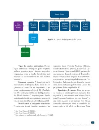Marco Regulatório sobre Pagamento por Serviços Ambientais no Brasil
31
15
Art. 4º do Decreto 7.572/2011.
16
Art. 5º do Decreto 7.572/2011.
17
Este cadastro foi regulamentado pelo Decreto 6.135/2007.
Figura 5. Gestão do Programa Bolsa Verde.
Tipos de serviços ambientais. Os ser-
viços ambientais abrangidos pelo programa
incluem manutenção da cobertura vegetal da
propriedade onde a família beneficiária está
inserida e o uso sustentável dos seus recursos
naturais15
.
Fontes de recursos. A única fonte de fi-
nanciamento do Programa Bolsa Verde é o or-
çamento da União. Em seu lançamento, o go-
verno previu um desembolso de R$ 10 milhões
em 2011 e R$ 230 milhões até 2014 para aten-
der 75 mil famílias. O benefício para a família
tem vigência de dois anos, podendo ser renová-
vel por mais dois (Revista Globo Rural, 2011).
Beneficiários e categorias fundiárias.
O programa atende famílias residentes nas
seguintes áreas: Floresta Nacional (Flona),
Reserva Extrativista (Resex), Reserva de De-
senvolvimento Sustentável (RDS), projetos de
assentamento florestal, projetos de desenvolvi-
mento sustentável ou projetos de assentamen-
to extrativista instituídos pelo Instituto de Co-
lonização e Reforma Agrária (Incra) e outras
áreas rurais indicadas pelo Comitê Gestor do
programa e definidas pelo MMA16
.
Requisitos de acesso. Para ter acesso
ao recurso, as famílias precisam atender a dois
requisitos: i) estar inscrita no Cadastro Único
para Programas Sociais do governo federal17
e
em outro cadastro a ser mantido pelo MMA
contendo informações sobre as atividades de
conservação; e ii) aderir ao Programa Bolsa
Beneficiários
Gestores
Locais
Comitê Gestor
Caixa
Econômica
Federal
Ministério
do Meio
Ambiente
Casa
Civil
Ministério
do Desenvol-
vimento Social
e Combate à
Fome
Ministério
do Desen-
volvimento
Agrário
Ministério
da Fazenda
Ministério
do Plane-
jamento,
Orçamento e
Gestão
 