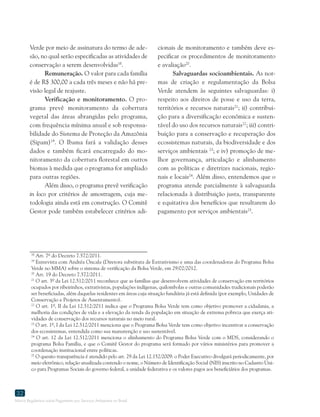 Marco Regulatório sobre Pagamento por Serviços Ambientais no Brasil
32
18
Art. 7º do Decreto 7.572/2011.
19
Entrevista com Andréa Oncala (Diretora substituta de Extrativismo e uma das coordenadoras do Programa Bolsa
Verde no MMA) sobre o sistema de verificação da Bolsa Verde, em 29/02/2012.
20
Art. 19 do Decreto 7.572/2011.
21
O art. 3º da Lei 12.512/2011 reconhece que as famílias que desenvolvem atividades de conservação em territórios
ocupados por ribeirinhos, extrativistas, populações indígenas, quilombolas e outras comunidades tradicionais poderão
ser beneficiadas, além daquelas residentes em áreas cuja situação fundiária já está definida (por exemplo, Unidades de
Conservação e Projetos de Assentamento).
22
O art. 1º, II da Lei 12.512/2011 indica que o Programa Bolsa Verde tem como objetivo promover a cidadania, a
melhoria das condições de vida e a elevação da renda da população em situação de extrema pobreza que exerça ati-
vidades de conservação dos recursos naturais no meio rural.
23
O art. 1º, I da Lei 12.512/2011 menciona que o Programa Bolsa Verde tem como objetivo incentivar a conservação
dos ecossistemas, entendida como sua manutenção e uso sustentável.
24
O art. 12 da Lei 12.512/2011 menciona o alinhamento do Programa Bolsa Verde com o MDS, considerando o
programa Bolsa Família, e que o Comitê Gestor do programa será formado por vários ministérios para promover a
coordenação institucional entre políticas.
25
O quesito transparência é atendido pelo art. 29 da Lei 12.152/2009: o Poder Executivo divulgará periodicamente, por
meio eletrônico, relação atualizada contendo o nome, o Número de Identificação Social (NIS) inscrito no Cadastro Úni-
co para Programas Sociais do governo federal, a unidade federativa e os valores pagos aos beneficiários dos programas.
Verde por meio de assinatura do termo de ade-
são, no qual serão especificadas as atividades de
conservação a serem desenvolvidas18
.
Remuneração. O valor para cada família
é de R$ 300,00 a cada três meses e não há pre-
visão legal de reajuste.
Verificação e monitoramento. O pro-
grama prevê monitoramento da cobertura
vegetal das áreas abrangidas pelo programa,
com frequência mínima anual e sob responsa-
bilidade do Sistema de Proteção da Amazônia
(Sipam)19
. O Ibama fará a validação desses
dados e também ficará encarregado do mo-
nitoramento da cobertura florestal em outros
biomas à medida que o programa for ampliado
para outras regiões.
Além disso, o programa prevê verificação
in loco por critérios de amostragem, cuja me-
todologia ainda está em construção. O Comitê
Gestor pode também estabelecer critérios adi-
cionais de monitoramento e também deve es-
pecificar os procedimentos de monitoramento
e avaliação20
.
Salvaguardas socioambientais. As nor-
mas de criação e regulamentação da Bolsa
Verde atendem às seguintes salvaguardas: i)
respeito aos direitos de posse e uso da terra,
territórios e recursos naturais21
; ii) contribui-
ção para a diversificação econômica e susten-
tável do uso dos recursos naturais22
; iii) contri-
buição para a conservação e recuperação dos
ecossistemas naturais, da biodiversidade e dos
serviços ambientais 23
; e iv) promoção de me-
lhor governança, articulação e alinhamento
com as políticas e diretrizes nacionais, regio-
nais e locais24
. Além disso, entendemos que o
programa atende parcialmente à salvaguarda
relacionada à distribuição justa, transparente
e equitativa dos benefícios que resultarem do
pagamento por serviços ambientais25
.
 