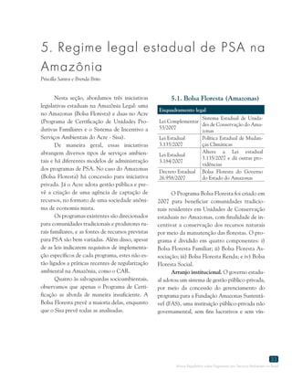 Marco Regulatório sobre Pagamento por Serviços Ambientais no Brasil
33
5. Regime legal estadual de PSA na
Amazônia
Priscilla Santos e Brenda Brito
Nesta seção, abordamos três iniciativas
legislativas estaduais na Amazônia Legal: uma
no Amazonas (Bolsa Floresta) e duas no Acre
(Programa de Certificação de Unidades Pro-
dutivas Familiares e o Sistema de Incentivo a
Serviços Ambientais do Acre - Sisa).
De maneira geral, essas iniciativas
abrangem diversos tipos de serviços ambien-
tais e há diferentes modelos de administração
dos programas de PSA. No caso do Amazonas
(Bolsa Floresta) há concessão para iniciativa
privada. Já o Acre adota gestão pública e pre-
vê a criação de uma agência de captação de
recursos, no formato de uma sociedade anôni-
ma de economia mista.
Os programas existentes são direcionados
para comunidades tradicionais e produtores ru-
rais familiares, e as fontes de recursos previstas
para PSA são bem variadas. Além disso, apesar
de as leis indicarem requisitos de implementa-
ção específicos de cada programa, estes não es-
tão ligados a práticas recentes de regularização
ambiental na Amazônia, como o CAR.
Quanto às salvaguardas socioambientais,
observamos que apenas o Programa de Certi-
ficação as aborda de maneira insuficiente. A
Bolsa Floresta prevê a maioria delas, enquanto
que o Sisa prevê todas as analisadas.
5.1. Bolsa Floresta (Amazonas)
Enquadramento legal
Lei Complementar
53/2007
Sistema Estadual de Unida-
des de Conservação do Ama-
zonas
Lei Estadual
3.135/2007
Política Estadual de Mudan-
ças Climáticas
Lei Estadual
3.184/2007
Altera a Lei estadual
3.135/2007 e dá outras pro-
vidências
Decreto Estadual
26.958/2007
Bolsa Floresta do Governo
do Estado do Amazonas
O Programa Bolsa Floresta foi criado em
2007 para beneficiar comunidades tradicio-
nais residentes em Unidades de Conservação
estaduais no Amazonas, com finalidade de in-
centivar a conservação dos recursos naturais
por meio da manutenção das florestas. O pro-
grama é dividido em quatro componentes: i)
Bolsa Floresta Familiar; ii) Bolsa Floresta As-
sociação; iii) Bolsa Floresta Renda; e iv) Bolsa
Floresta Social.
Arranjo institucional. O governo estadu-
al adotou um sistema de gestão público-privada,
por meio da concessão do gerenciamento do
programa para a Fundação Amazonas Sustentá-
vel (FAS), uma instituição público-privada não
governamental, sem fins lucrativos e sem vín-
 