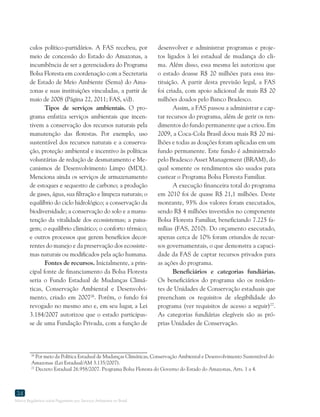 Marco Regulatório sobre Pagamento por Serviços Ambientais no Brasil
34
culos político-partidários. A FAS recebeu, por
meio de concessão do Estado do Amazonas, a
incumbência de ser a gerenciadora do Programa
Bolsa Floresta em coordenação com a Secretaria
de Estado de Meio Ambiente (Sema) do Ama-
zonas e suas instituições vinculadas, a partir de
maio de 2008 (Página 22, 2011; FAS, s/d).
Tipos de serviços ambientais. O pro-
grama enfatiza serviços ambientais que incen-
tivem a conservação dos recursos naturais pela
manutenção das florestas. Por exemplo, uso
sustentável dos recursos naturais e a conserva-
ção, proteção ambiental e incentivo às políticas
voluntárias de redução de desmatamento e Me-
canismos de Desenvolvimento Limpo (MDL).
Menciona ainda os serviços de armazenamento
de estoques e sequestro de carbono; a produção
de gases, água, sua filtração e limpeza naturais; o
equilíbrio do ciclo hidrológico; a conservação da
biodiversidade; a conservação do solo e a manu-
tenção da vitalidade dos ecossistemas; a paisa-
gem; o equilíbrio climático; o conforto térmico;
e outros processos que gerem benefícios decor-
rentes do manejo e da preservação dos ecossiste-
mas naturais ou modificados pela ação humana.
Fontes de recursos. Inicialmente, a prin-
cipal fonte de financiamento da Bolsa Floresta
seria o Fundo Estadual de Mudanças Climá-
ticas, Conservação Ambiental e Desenvolvi-
mento, criado em 200726
. Porém, o fundo foi
revogado no mesmo ano e, em seu lugar, a Lei
3.184/2007 autorizou que o estado participas-
se de uma Fundação Privada, com a função de
26
Por meio da Política Estadual de Mudanças Climáticas, Conservação Ambiental e Desenvolvimento Sustentável do
Amazonas (Lei Estadual/AM 3.135/2007).
27
Decreto Estadual 26.958/2007. Programa Bolsa Floresta do Governo do Estado do Amazonas, Arts. 1 a 4.
desenvolver e administrar programas e proje-
tos ligados à lei estadual de mudança do cli-
ma. Além disso, essa mesma lei autorizou que
o estado doasse R$ 20 milhões para essa ins-
tituição. A partir desta previsão legal, a FAS
foi criada, com apoio adicional de mais R$ 20
milhões doados pelo Banco Bradesco.
Assim, a FAS passou a administrar e cap-
tar recursos do programa, além de gerir os ren-
dimentos do fundo permanente que a criou. Em
2009, a Coca-Cola Brasil doou mais R$ 20 mi-
lhões e todas as doações foram aplicadas em um
fundo permanente. Este fundo é administrado
pelo Bradesco Asset Management (BRAM), do
qual somente os rendimentos são usados para
custear o Programa Bolsa Floresta Familiar.
A execução financeira total do programa
em 2010 foi de quase R$ 21,1 milhões. Deste
montante, 93% dos valores foram executados,
sendo R$ 4 milhões investidos no componente
Bolsa Floresta Familiar, beneficiando 7.225 fa-
mílias (FAS, 2010). Do orçamento executado,
apenas cerca de 10% foram oriundos de recur-
sos governamentais, o que demonstra a capaci-
dade da FAS de captar recursos privados para
as ações do programa.
Beneficiários e categorias fundiárias.
Os beneficiários do programa são os residen-
tes de Unidades de Conservação estaduais que
preencham os requisitos de elegibilidade do
programa (ver requisitos de acesso a seguir)27
.
As categorias fundiárias elegíveis são as pró-
prias Unidades de Conservação.
 