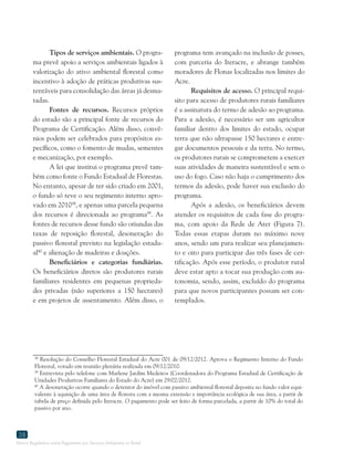 Marco Regulatório sobre Pagamento por Serviços Ambientais no Brasil
38
Tipos de serviços ambientais. O progra-
ma prevê apoio a serviços ambientais ligados à
valorização do ativo ambiental florestal como
incentivo à adoção de práticas produtivas sus-
tentáveis para consolidação das áreas já desma-
tadas.
Fontes de recursos. Recursos próprios
do estado são a principal fonte de recursos do
Programa de Certificação. Além disso, convê-
nios podem ser celebrados para propósitos es-
pecíficos, como o fomento de mudas, sementes
e mecanização, por exemplo.
A lei que institui o programa prevê tam-
bém como fonte o Fundo Estadual de Florestas.
No entanto, apesar de ter sido criado em 2001,
o fundo só teve o seu regimento interno apro-
vado em 201038
, e apenas uma parcela pequena
dos recursos é direcionada ao programa39
. As
fontes de recursos desse fundo são oriundas das
taxas de reposição florestal, desoneração do
passivo florestal previsto na legislação estadu-
al40
e alienação de madeiras e doações.
Beneficiários e categorias fundiárias.
Os beneficiários diretos são produtores rurais
familiares residentes em pequenas proprieda-
des privadas (não superiores a 150 hectares)
e em projetos de assentamento. Além disso, o
38
Resolução do Conselho Florestal Estadual do Acre 001 de 09/12/2012. Aprova o Regimento Interno do Fundo
Florestal, votado em reunião plenária realizada em 09/12/2010.
39
Entrevista pelo telefone com Marlene Jardim Medeiros (Coordenadora do Programa Estadual de Certificação de
Unidades Produtivas Familiares do Estado do Acre) em 29/02/2012.
40
A desoneração ocorre quando o detentor do imóvel com passivo ambiental florestal deposita no fundo valor equi-
valente à aquisição de uma área de floresta com a mesma extensão e importância ecológica de sua área, a partir de
tabela de preço definida pelo Iteracre. O pagamento pode ser feito de forma parcelada, a partir de 10% do total do
passivo por ano.
programa tem avançado na inclusão de posses,
com parceria do Iteracre, e abrange também
moradores de Flonas localizadas nos limites do
Acre.
Requisitos de acesso. O principal requi-
sito para acesso de produtores rurais familiares
é a assinatura do termo de adesão ao programa.
Para a adesão, é necessário ser um agricultor
familiar dentro dos limites do estado, ocupar
terra que não ultrapasse 150 hectares e entre-
gar documentos pessoais e da terra. No termo,
os produtores rurais se comprometem a exercer
suas atividades de maneira sustentável e sem o
uso do fogo. Caso não haja o cumprimento dos
termos da adesão, pode haver sua exclusão do
programa.
Após a adesão, os beneficiários devem
atender os requisitos de cada fase do progra-
ma, com apoio da Rede de Ater (Figura 7).
Todas essas etapas duram no máximo nove
anos, sendo um para realizar seu planejamen-
to e oito para participar das três fases de cer-
tificação. Após esse período, o produtor rural
deve estar apto a tocar sua produção com au-
tonomia, sendo, assim, excluído do programa
para que novos participantes possam ser con-
templados.
 