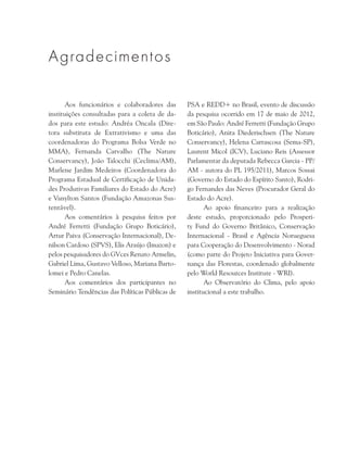 Aos funcionários e colaboradores das
instituições consultadas para a coleta de da-
dos para este estudo: Andréa Oncala (Dire-
tora substituta de Extrativismo e uma das
coordenadoras do Programa Bolsa Verde no
MMA), Fernanda Carvalho (The Nature
Conservancy), João Talocchi (Ceclima/AM),
Marlene Jardim Medeiros (Coordenadora do
Programa Estadual de Certificação de Unida-
des Produtivas Familiares do Estado do Acre)
e Vanylton Santos (Fundação Amazonas Sus-
tentável).
Aos comentários à pesquisa feitos por
André Ferretti (Fundação Grupo Boticário),
Artur Paiva (Conservação Internacional), De-
nilson Cardoso (SPVS), Elis Araújo (Imazon) e
pelos pesquisadores do GVces Renato Armelin,
Gabriel Lima, Gustavo Velloso, Mariana Barto-
lomei e Pedro Canelas.
Aos comentários dos participantes no
Seminário Tendências das Políticas Públicas de
PSA e REDD+ no Brasil, evento de discussão
da pesquisa ocorrido em 17 de maio de 2012,
em São Paulo: André Ferretti (Fundação Grupo
Boticário), Anita Diederischsen (The Nature
Conservancy), Helena Carrascosa (Sema-SP),
Laurent Micol (ICV), Luciano Reis (Assessor
Parlamentar da deputada Rebecca Garcia - PP/
AM - autora do PL 195/2011), Marcos Sossai
(Governo do Estado do Espírito Santo), Rodri-
go Fernandes das Neves (Procurador Geral do
Estado do Acre).
Ao apoio financeiro para a realização
deste estudo, proporcionado pelo Prosperi-
ty Fund do Governo Britânico, Conservação
Internacional - Brasil e Agência Norueguesa
para Cooperação do Desenvolvimento - Norad
(como parte do Projeto Iniciativa para Gover-
nança das Florestas, coordenado globalmente
pelo World Resources Institute - WRI).
Ao Observatório do Clima, pelo apoio
institucional a este trabalho.
Agradecimentos
 
