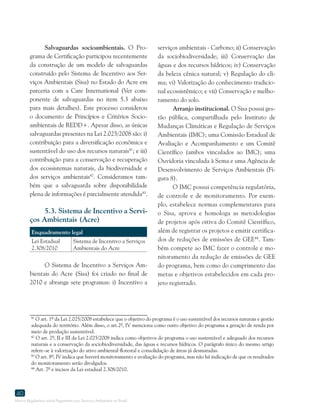 Marco Regulatório sobre Pagamento por Serviços Ambientais no Brasil
40
Salvaguardas socioambientais. O Pro-
grama de Certificação participou recentemente
da construção de um modelo de salvaguardas
construído pelo Sistema de Incentivo aos Ser-
viços Ambientais (Sisa) no Estado do Acre em
parceria com a Care International (Ver com-
ponente de salvaguardas no item 5.3 abaixo
para mais detalhes). Este processo considerou
o documento de Princípios e Critérios Socio-
ambientais de REDD+. Apesar disso, as únicas
salvaguardas presentes na Lei 2.025/2008 são: i)
contribuição para a diversificação econômica e
sustentável do uso dos recursos naturais41
; e iii)
contribuição para a conservação e recuperação
dos ecossistemas naturais, da biodiversidade e
dos serviços ambientais42
. Consideramos tam-
bém que a salvaguarda sobre disponibilidade
plena de informações é parcialmente atendida43
.
5.3. Sistema de Incentivo a Servi-
ços Ambientais (Acre)
Enquadramento legal
Lei Estadual
2.308/2010
Sistema de Incentivo a Serviços
Ambientais do Acre
O Sistema de Incentivo a Serviços Am-
bientais do Acre (Sisa) foi criado no final de
2010 e abrange sete programas: i) Incentivo a
41
O art. 1º da Lei 2.025/2008 estabelece que o objetivo do programa é o uso sustentável dos recursos naturais e gestão
adequada do território. Além disso, o art.2º, IV menciona como outro objetivo do programa a geração de renda por
meio de produção sustentável.
42
O art. 2º, II e III da Lei 2.025/2008 indica como objetivos do programa o uso sustentável e adequado dos recursos
naturais e a conservação da sociobiodiversidade, das águas e recursos hídricos. O parágrafo único do mesmo artigo
refere-se à valorização do ativo ambiental florestal e consolidação de áreas já desmatadas.
43
O art. 8º, IV indica que haverá monitoramento e avaliação do programa, mas não há indicação de que os resultados
do monitoramento serão divulgados.
44
Art. 7º e incisos da Lei estadual 2.308/2010.
41
O art. 1º da Lei 2.025/2008 estabelece que o objetivo do programa é o uso sustentável dos recursos naturais e gestão
adequada do território. Além disso, o art.2º, IV menciona como outro objetivo do programa a geração de renda por
meio de produção sustentável.
42
O art. 2º, II e III da Lei 2.025/2008 indica como objetivos do programa o uso sustentável e adequado dos recursos
naturais e a conservação da sociobiodiversidade, das águas e recursos hídricos. O parágrafo único do mesmo artigo
refere-se à valorização do ativo ambiental florestal e consolidação de áreas já desmatadas.
43
O art. 8º, IV indica que haverá monitoramento e avaliação do programa, mas não há indicação de que os resultados
do monitoramento serão divulgados.
44
Art. 7º e incisos da Lei estadual 2.308/2010.
serviços ambientais - Carbono; ii) Conservação
da sociobiodiversidade; iii) Conservação das
águas e dos recursos hídricos; iv) Conservação
da beleza cênica natural; v) Regulação do cli-
ma; vi) Valorização do conhecimento tradicio-
nal ecossistêmico; e vii) Conservação e melho-
ramento do solo.
Arranjo institucional. O Sisa possui ges-
tão pública, compartilhada pelo Instituto de
Mudanças Climáticas e Regulação de Serviços
Ambientais (IMC); uma Comissão Estadual de
Avaliação e Acompanhamento e um Comitê
Científico (ambos vinculados ao IMC); uma
Ouvidoria vinculada à Sema e uma Agência de
Desenvolvimento de Serviços Ambientais (Fi-
gura 8).
O IMC possui competência regulatória,
de controle e de monitoramento. Por exem-
plo, estabelece normas complementares para
o Sisa, aprova e homologa as metodologias
de projetos após oitiva do Comitê Científico,
além de registrar os projetos e emitir certifica-
dos de reduções de emissões de GEE44
. Tam-
bém compete ao IMC fazer o controle e mo-
nitoramento da redução de emissões de GEE
do programa, bem como do cumprimento das
metas e objetivos estabelecidos em cada pro-
jeto registrado.
 