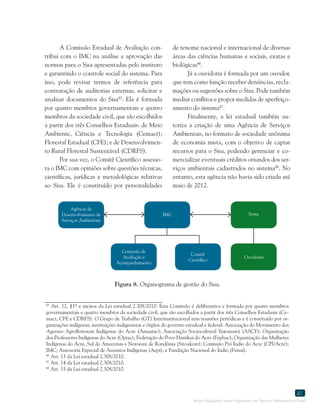 Marco Regulatório sobre Pagamento por Serviços Ambientais no Brasil
41
45
Art. 12, §1º e incisos da Lei estadual 2.308/2010. Esta Comissão é deliberativa e formada por quatro membros
governamentais e quatro membros da sociedade civil, que são escolhidos a partir dos três Conselhos Estaduais (Ce-
mact, CFE e CDRFS). O Grupo de Trabalho (GT) Interinstitucional tem reuniões periódicas e é constituído por or-
ganizações indígenas, instituições indigenistas e órgãos do governo estadual e federal: Associação do Movimento dos
Agentes Agroflorestais Indígenas do Acre (Amaaiac); Associação Sociocultural Yawanawá (ASCY); Organização
dos Professores Indígenas do Acre (Opiac); Federação do Povo Hunikui do Acre (Fephac); Organização das Mulheres
Indígenas do Acre, Sul do Amazonas e Noroeste de Rondônia (Sitoakore); Comissão Pró Índio do Acre (CPI/Acre);
IMC; Assessoria Especial de Assuntos Indígenas (Aepi); e Fundação Nacional do Índio (Funai).
46
Art. 13 da Lei estadual 2.308/2010.
47
Art. 14 da Lei estadual 2.308/2010.
48
Art. 15 da Lei estadual 2.308/2010.
A Comissão Estadual de Avaliação con-
tribui com o IMC na análise e aprovação das
normas para o Sisa apresentadas pelo instituto
e garantindo o controle social do sistema. Para
isso, pode revisar termos de referência para
contratação de auditorias externas, solicitar e
analisar documentos do Sisa45
. Ela é formada
por quatro membros governamentais e quatro
membros da sociedade civil, que são escolhidos
a partir dos três Conselhos Estaduais: de Meio
Ambiente, Ciência e Tecnologia (Cemact);
Florestal Estadual (CFE); e de Desenvolvimen-
to Rural Florestal Sustentável (CDRFS).
Por sua vez, o Comitê Científico assesso-
ra o IMC com opiniões sobre questões técnicas,
científicas, jurídicas e metodológicas relativas
ao Sisa. Ele é constituído por personalidades
de renome nacional e internacional de diversas
áreas das ciências humanas e sociais, exatas e
biológicas46
.
Já a ouvidoria é formada por um ouvidor,
que tem como função receber denúncias, recla-
mações ou sugestões sobre o Sisa. Pode também
mediar conflitos e propor medidas de aperfeiço-
amento do sistema47
.
Finalmente, a lei estadual também au-
toriza a criação de uma Agência de Serviços
Ambientais, no formato de sociedade anônima
de economia mista, com o objetivo de captar
recursos para o Sisa, podendo gerenciar e co-
mercializar eventuais créditos oriundos dos ser-
viços ambientais cadastrados no sistema48
. No
entanto, esta agência não havia sido criada até
maio de 2012.
Figura 8. Organograma de gestão do Sisa.
Agência de
Desenvolvimento de
Serviços Ambientais
IMC
Comissão de
Avaliação e
Acompanhamento
Comitê
Científico
Ouvidoria
Sema
 