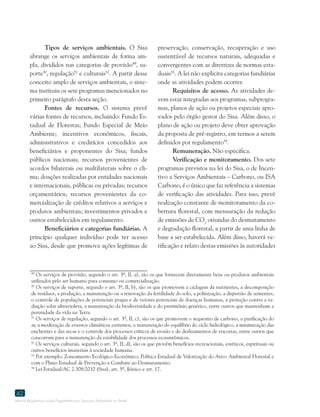 Marco Regulatório sobre Pagamento por Serviços Ambientais no Brasil
42
49
Os serviços de provisão, segundo o art. 3º, II, a), são os que fornecem diretamente bens ou produtos ambientais
utilizados pelo ser humano para consumo ou comercialização.
50
Os serviços de suporte, segundo o art. 3º, II, b), são os que promovem a ciclagem de nutrientes, a decomposição
de resíduos, a produção, a manutenção ou a renovação da fertilidade do solo, a polinização, a dispersão de sementes,
o controle de populações de potenciais pragas e de vetores potenciais de doenças humanas, a proteção contra a ra-
diação solar ultravioleta, a manutenção da biodiversidade e do patrimônio genético, entre outros que mantenham a
perenidade da vida na Terra.
51
Os serviços de regulação, segundo o art. 3º, II, c), são os que promovem o sequestro de carbono, a purificação do
ar, a moderação de eventos climáticos extremos, a manutenção do equilíbrio do ciclo hidrológico, a minimização das
enchentes e das secas e o controle dos processos críticos de erosão e de deslizamentos de encostas, entre outros que
concorram para a manutenção da estabilidade dos processos ecossistêmicos.
52
Os serviços culturais, segundo o art. 3º, II, d), são os que provêm benefícios recreacionais, estéticos, espirituais ou
outros benefícios imateriais à sociedade humana.
53
Por exemplo, Zoneamento Ecológico-Econômico, Política Estadual de Valorização do Ativo Ambiental Florestal e
com o Plano Estadual de Prevenção e Combate ao Desmatamento.
54
Lei Estadual/AC 2.308/2010 (Sisa), art. 5º, §único e art. 17.
Tipos de serviços ambientais. O Sisa
abrange os serviços ambientais de forma am-
pla, divididos nas categorias de provisão49
, su-
porte50
, regulação51
e culturais52
. A partir desse
conceito amplo de serviços ambientais, o siste-
ma instituiu os sete programas mencionados no
primeiro parágrafo desta seção.
Fontes de recursos. O sistema prevê
várias fontes de recursos, incluindo: Fundo Es-
tadual de Florestas; Fundo Especial de Meio
Ambiente; incentivos econômicos, fiscais,
administrativos e creditícios concedidos aos
beneficiários e proponentes do Sisa; fundos
públicos nacionais; recursos provenientes de
acordos bilaterais ou multilaterais sobre o cli-
ma; doações realizadas por entidades nacionais
e internacionais, públicas ou privadas; recursos
orçamentários; recursos provenientes da co-
mercialização de créditos relativos a serviços e
produtos ambientais; investimentos privados e
outros estabelecidos em regulamento.
Beneficiários e categorias fundiárias. A
princípio qualquer indivíduo pode ter acesso
ao Sisa, desde que promova ações legítimas de
preservação, conservação, recuperação e uso
sustentável de recursos naturais, adequadas e
convergentes com as diretrizes de normas esta-
duais53
. A lei não explicita categorias fundiárias
onde as atividades podem ocorrer.
Requisitos de acesso. As atividades de-
vem estar integradas aos programas, subprogra-
mas, planos de ação ou projetos especiais apro-
vados pelo órgão gestor do Sisa. Além disso, o
plano de ação ou projeto deve obter aprovação
da proposta de pré-registro, em termos a serem
definidos por regulamento54
.
Remuneração. Não especifica.
Verificação e monitoramento. Dos sete
programas previstos na lei do Sisa, o de Incen-
tivo a Serviços Ambientais – Carbono, ou ISA
Carbono, é o único que faz referência a sistemas
de verificação das atividades. Para isso, prevê
realização constante de monitoramento da co-
bertura florestal, com mensuração da redução
de emissões de CO2
oriundas do desmatamento
e degradação florestal, a partir de uma linha de
base a ser estabelecida. Além disso, haverá ve-
rificação e relato destas emissões às autoridades
 