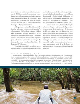 43
55
Lei Estadual AC/2.308/2010 (Sisa). Art. 21, I e 28.
56
Reconhecimento e respeito aos direitos de posse e uso da terra, territórios e recursos naturais (Art. 21); distribuição
justa, transparente e equitativa dos benefícios (Art. 2); contribuição para a diversificação econômica e sustentável do
uso dos recursos naturais (Art. 1); contribuição para a conservação e recuperação dos ecossistemas naturais, da bio-
diversidade e dos serviços ambientais (Art. 2, I); participação na elaboração, tomada de decisão e implementação de
programas de PSA (Art. 2, X); disponibilidade plena de informações relacionadas aos programas de PSA (Art. 21, I);
articulação e alinhamento entre as políticas e diretrizes nacionais, regionais e locais para PSA (Art. 2 e 3, XXV, §único).
competentes no âmbito nacional e internacio-
nal. O IMC é responsável por contratar perio-
dicamente auditorias externas independentes
para avaliar os impactos do programa e seus
instrumentos, de acordo com termo de referên-
cia a ser discutido com a Comissão Estadual de
Validação e Acompanhamento55
.
Salvaguardas socioambientais. A lei do
Sisa faz referência a todas as salvaguardas56
.
Além disso, o IMC realizou consulta pública
sobre indicadores relativos aos padrões socio-
ambientais de REDD+ entre julho e setembro
de 2011. Essa consulta buscou colher sugestões
para definir uma ferramenta de avaliação do
desempenho social e ambiental do Sisa e do
Programa ISA Carbono.
De acordo com o IMC, os padrões socio-
ambientais para REDD+ ligados ao Sisa foram
elaborados e desenvolvidos de forma participa-
tiva pela facilitação da Aliança para o Clima,
Comunidade e Biodiversidade (CCBA, em in-
glês) e da Care Internacional, levando em con-
sideração a metodologia de Princípios e Crité-
rios Socioambientais de REDD+ (Acre, 2011).
Houve ainda uma Oficina de Formação
e Informação para Lideranças Indígenas que
ocorreu entre 30 de janeiro de 3 de fevereiro
de 2012. A oficina teve por objetivos: i) pro-
mover intercâmbio de conhecimentos sobre as
mudanças climáticas; ii) colocar em evidência
o papel das florestas e das Terras Indígenas na
mitigação dos efeitos das mudanças climá-
ticas; iii) ampliar o conhecimento sobre ser-
viços ambientais a partir da lei do Sisa; e iv)
informar o atual estágio de regulamentação do
programa.
 