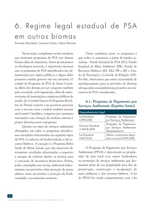 Marco Regulatório sobre Pagamento por Serviços Ambientais no Brasil
44
6. Regime legal estadual de PSA
em outros biomas
Fernanda Maschietto, Guarany Osório e Mário Monzoni
Nesta seção, compilamos as leis estaduais
que instituem programas de PSA nos demais
biomas além da Amazônia. Antes de iniciarmos
as abordagens pontuais, é importante destacar
que os programas de PSA identificados são ad-
ministrados por órgãos públicos e alguns deles
possuem comitês gestores em sua estrutura. O
comitê do Programa de PSA de Santa Catari-
na difere dos demais por ser composto também
pela sociedade civil organizada, além de repre-
sentantes de instituições e empresas públicas do
estado. Já o Comitê Gestor do Programa Biocli-
ma do Paraná contará com possíveis parcerias
com o terceiro setor e poderá também acionar
um Comitê Científico, composto por cientistas
renomados com a função de analisar, orientar e
propor diretrizes para o programa.
Quanto aos tipos de serviços ambientais
abrangidos, em todos os programas identifica-
mos atividades relacionadas aos seguintes tipos
de PSA: i) carbono; ii) biodiversidade; e iii) re-
cursos hídricos. A exceção é o Programa Bolsa
Verde de Minas Gerais, que não menciona di-
retamente atividades relacionadas a sequestro
e estoque de carbono dentre as normas para
a concessão de incentivos financeiros. Porém,
pode contemplar este serviço ambiental indire-
tamente nas previsões sobre proteção de matas
ciliares, áreas necessárias à proteção da biodi-
versidade e ecossistemas sensíveis.
Outra tendência entre os programas é
que todos se sustentam a partir de fundos es-
taduais - Fundo Estadual de PSA (SC), Fundo
Estadual do Meio Ambiente (PR), Fundo de
Recursos Hídricos (ES, MG, PR e RJ) e Fun-
do de Prevenção e Controle da Poluição (SP).
Por fim, observamos que existe necessidade de
aperfeiçoamento para as previsões de diversas
salvaguardas socioambientais presentes nas ini-
ciativas de PSA consideradas.
6.1. Programa de Pagamento por
Serviços Ambientais (Espírito Santo)
Enquadramento legal
Lei Estadual
8.995/2008
Programa de Pagamento
por Serviços Ambientais
Decreto Estadual
2.168-R/2008
Programa de Pagamento
por Serviços Ambientais
(Regulamento).
Lei Estadual
9.607/2010
Altera e acrescenta dispo-
sitivos na Lei 8.995/2008
O Programa de Pagamento por Serviços
Ambientais (PPSA) é direcionado ao proprie-
tário de área rural e/ou outros facilitadores
na promoção de serviços ambientais que des-
tinarem parte de sua propriedade para fins de
preservação, conservação e recuperação do
meio ambiente e dos recursos hídricos. A lei
do PPSA foi criada conjuntamente com a lei
 