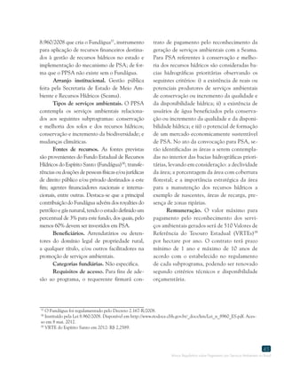 Marco Regulatório sobre Pagamento por Serviços Ambientais no Brasil
45
8.960/2008 que cria o Fundágua57
, instrumento
para aplicação de recursos financeiros destina-
dos à gestão de recursos hídricos no estado e
implementação do mecanismo de PSA; de for-
ma que o PPSA não existe sem o Fundágua.
Arranjo institucional. Gestão pública
feita pela Secretaria de Estado de Meio Am-
biente e Recursos Hídricos (Seama).
Tipos de serviços ambientais. O PPSA
contempla os serviços ambientais relaciona-
dos aos seguintes subprogramas: conservação
e melhoria dos solos e dos recursos hídricos;
conservação e incremento da biodiversidade; e
mudanças climáticas.
Fontes de recursos. As fontes previstas
são provenientes do Fundo Estadual de Recursos
Hídricos do Espírito Santo (Fundágua)58
; transfe-
rências ou doações de pessoas físicas e/ou jurídicas
de direito público e/ou privado destinados a este
fim; agentes financiadores nacionais e interna-
cionais, entre outras. Destaca-se que a principal
contribuição do Fundágua advém dos royalties do
petróleo e gás natural, tendo o estado definido um
percentual de 3% para este fundo, dos quais, pelo
menos 60% devem ser investidos em PSA.
Beneficiários. Arrendatários ou deten-
tores do domínio legal de propriedade rural,
a qualquer título, e/ou outros facilitadores na
promoção de serviços ambientais.
Categorias fundiárias. Não especifica.
Requisitos de acesso. Para fins de ade-
são ao programa, o requerente firmará con-
57
O Fundágua foi regulamentado pelo Decreto 2.167-R/2008.
58
Instituído pela Lei 8.960/2008. Disponível em http://www.riodoce.cbh.gov.br/_docs/leis/Lei_n_8960_ES.pdf. Aces-
so em 8 mai. 2012.
59
VRTE do Espírito Santo em 2012: R$ 2,2589.
trato de pagamento pelo reconhecimento da
geração de serviços ambientais com a Seama.
Para PSA referentes à conservação e melho-
ria dos recursos hídricos são consideradas ba-
cias hidrográficas prioritárias observando os
seguintes critérios: i) a existência de reais ou
potenciais produtores de serviços ambientais
de conservação ou incremento da qualidade e
da disponibilidade hídrica; ii) a existência de
usuários de água beneficiados pela conserva-
ção ou incremento da qualidade e da disponi-
bilidade hídrica; e iii) o potencial de formação
de um mercado economicamente sustentável
de PSA. No ato da convocação para PSA, se-
rão identificadas as áreas a serem contempla-
das no interior das bacias hidrográficas priori-
tárias, levando em consideração: a declividade
da área; a porcentagem da área com cobertura
florestal; e a importância estratégica da área
para a manutenção dos recursos hídricos a
exemplo de nascentes, áreas de recarga, pre-
sença de zonas ripárias.
Remuneração. O valor máximo para
pagamento pelo reconhecimento dos servi-
ços ambientais gerados será de 510 Valores de
Referência do Tesouro Estadual (VRTEs)59
por hectare por ano. O contrato terá prazo
mínimo de 1 ano e máximo de 10 anos de
acordo com o estabelecido no regulamento
de cada subprograma, podendo ser renovado
segundo critérios técnicos e disponibilidade
orçamentária.
 