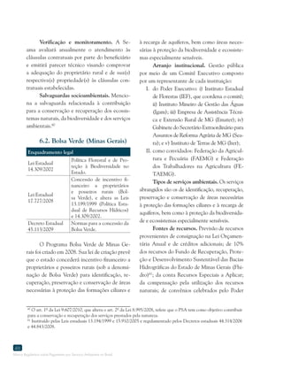 Marco Regulatório sobre Pagamento por Serviços Ambientais no Brasil
46
Verificação e monitoramento. A Se-
ama avaliará anualmente o atendimento às
cláusulas contratuais por parte do beneficiário
e emitirá parecer técnico visando comprovar
a adequação do proprietário rural e de sua(s)
respectiva(s) propriedade(s) às cláusulas con-
tratuais estabelecidas.
Salvaguardas socioambientais. Mencio-
na a salvaguarda relacionada à contribuição
para a conservação e recuperação dos ecossis-
temas naturais, da biodiversidade e dos serviços
ambientais.60
6.2. Bolsa Verde (Minas Gerais)
Enquadramento legal
Lei Estadual
14.309/2002
Política Florestal e de Pro-
teção à Biodiversidade no
Estado.
Lei Estadual
17.727/2008
Concessão de incentivo fi-
nanceiro a proprietários
e posseiros rurais (Bol-
sa Verde), e altera as Leis
13.199/1999 (Política Esta-
dual de Recursos Hídricos)
e 14.309/2002.
Decreto Estadual
45.113/2009
Normas para a concessão da
Bolsa Verde.
O Programa Bolsa Verde de Minas Ge-
rais foi criado em 2008. Sua lei de criação prevê
que o estado concederá incentivo financeiro a
proprietários e posseiros rurais (sob a denomi-
nação de Bolsa Verde) para identificação, re-
cuperação, preservação e conservação de áreas
necessárias à proteção das formações ciliares e
60
O art. 1º da Lei 9.607/2010, que altera o art. 2º da Lei 8.995/2008, refere que o PSA tem como objetivo contribuir
para a conservação e recuperação dos serviços prestados pela natureza.
61
Instituído pelas Leis estaduais 13.194/1999 e 15.910/2005 e regulamentado pelos Decretos estaduais 44.314/2006
e 44.843/2008.
à recarga de aquíferos, bem como áreas neces-
sárias à proteção da biodiversidade e ecossiste-
mas especialmente sensíveis.
Arranjo institucional. Gestão pública
por meio de um Comitê Executivo composto
por um representante de cada instituição:
I.	 do Poder Executivo: i) Instituto Estadual
de Florestas (IEF), que coordena o comitê;
ii) Instituto Mineiro de Gestão das Águas
(Igam); iii) Empresa de Assistência Técni-
ca e Extensão Rural de MG (Emater); iv)
Gabinete do Secretário Extraordinário para
Assuntos de Reforma Agrária de MG (Sea-
ra); e v) Instituto de Terras de MG (Iter);
II.	como convidados: Federação da Agricul-
tura e Pecuária (FAEMG) e Federação
dos Trabalhadores na Agricultura (FE-
TAEMG).
Tipos de serviços ambientais. Os serviços
abrangidos são os de identificação, recuperação,
preservação e conservação de áreas necessárias
à proteção das formações ciliares e à recarga de
aquíferos, bem como à proteção da biodiversida-
de e ecossistemas especialmente sensíveis.
Fontes de recursos. Previsão de recursos
provenientes de consignação na Lei Orçamen-
tária Anual e de créditos adicionais; de 10%
dos recursos do Fundo de Recuperação, Prote-
ção e Desenvolvimento Sustentável das Bacias
Hidrográficas do Estado de Minas Gerais (Fhi-
dro)61
; da conta Recursos Especiais a Aplicar;
da compensação pela utilização dos recursos
naturais; de convênios celebrados pelo Poder
 