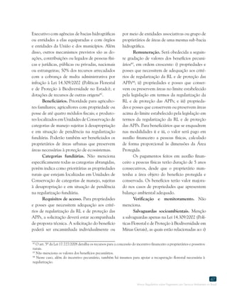 Marco Regulatório sobre Pagamento por Serviços Ambientais no Brasil
47
62
O art. 5º da Lei 17.727/2008 detalha os recursos para a concessão do incentivo financeiro a proprietários e posseiros
rurais.
63
Não menciona os valores dos benefícios pecuniários.
64
Neste caso, além do incentivo pecuniário, também há insumos para apoiar a recuperação florestal necessária à
regularização.
Executivo com agências de bacias hidrográficas
ou entidades a elas equiparadas e com órgãos
e entidades da União e dos municípios. Além
disso, outros mecanismos previstos são as do-
ações, contribuições ou legados de pessoas físi-
cas e jurídicas, públicas ou privadas, nacionais
ou estrangeiras; 50% dos recursos arrecadados
com a cobrança de multa administrativa por
infração à Lei 14.309/2002 (Políticas Florestal
e de Proteção à Biodiversidade no Estado); e
dotações de recursos de outras origens62
.
Beneficiários. Prioridade para agriculto-
res familiares; agricultores com propriedade ou
posse de até quatro módulos fiscais; e produto-
res localizados em Unidades de Conservação de
categorias de manejo sujeitas à desapropriação
e em situação de pendência na regularização
fundiária. Poderão também ser beneficiados os
proprietários de áreas urbanas que preservem
áreas necessárias à proteção de ecossistemas.
Categorias fundiárias. Não menciona
especificamente todas as categorias abrangidas,
porém indica como prioritárias as propriedades
rurais que estejam localizadas em Unidades de
Conservação de categorias de manejo, sujeitas
à desapropriação e em situação de pendência
na regularização fundiária.
Requisitos de acesso. Para propriedades
e posses que necessitem adequação aos crité-
rios de regularização da RL e de proteção das
APPs, a solicitação deverá estar acompanhada
de proposta técnica. A solicitação do benefício
poderá ser encaminhada individualmente ou
por meio de entidades associativas ou grupo de
proprietários de áreas de uma mesma sub-bacia
hidrográfica.
Remuneração. Será obedecida a seguin-
te gradação de valores dos benefícios pecuni-
ários63
, em ordem crescente: i) propriedades e
posses que necessitem de adequação aos crité-
rios de regularização da RL e de proteção das
APPs64
; ii) propriedades e posses que conser-
vem ou preservem áreas no limite estabelecido
pela legislação em termos da regularização da
RL e de proteção das APPs; e iii) proprieda-
des e posses que conservem ou preservem áreas
acima do limite estabelecido pela legislação em
termos da regularização da RL e de proteção
das APPs. Para beneficiários que se enquadrem
nas modalidades ii e iii, o valor será pago em
auxílio financeiro a pessoas físicas, calculado
de forma proporcional às dimensões da Área
Protegida.
Os pagamentos feitos em auxílio finan-
ceiro a pessoas físicas terão duração de 5 anos
consecutivos, desde que o proprietário man-
tenha a área objeto do benefício protegida e
conservada. Os benefícios terão valor majora-
do nos casos de propriedades que apresentem
balanço ambiental adequado.
Verificação e monitoramento. Não
menciona.
Salvaguardas socioambientais. Menção
a salvaguardas apenas na Lei 14.309/2002 (Polí-
ticas Florestal e de Proteção à Biodiversidade em
Minas Gerais), as quais estão relacionadas ao: i)
 