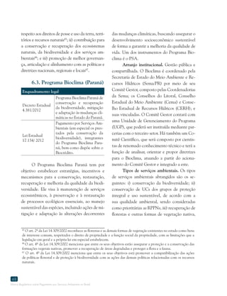 Marco Regulatório sobre Pagamento por Serviços Ambientais no Brasil
48
respeito aos direitos de posse e uso da terra, terri-
tórios e recursos naturais65
; ii) contribuição para
a conservação e recuperação dos ecossistemas
naturais, da biodiversidade e dos serviços am-
bientais66
; e iii) promoção de melhor governan-
ça, articulação e alinhamento com as políticas e
diretrizes nacionais, regionais e locais67
.
6.3. Programa Bioclima (Paraná)
Enquadramento legal
Decreto Estadual
4.381/2012
Programa Bioclima Paraná de
conservação e recuperação
da biodiversidade, mitigação
e adaptação às mudanças cli-
máticas no Estado do Paraná.
Lei Estadual
17.134/ 2012
Pagamento por Serviços Am-
bientais (em especial os pres-
tados pela conservação da
biodiversidade), integrantes
do Programa Bioclima Para-
ná, bem como dispõe sobre o
Biocrédito.
O Programa Bioclima Paraná tem por
objetivo estabelecer estratégias, incentivos e
mecanismos para a conservação, restauração,
recuperação e melhoria da qualidade da biodi-
versidade. Ele visa à manutenção de serviços
ecossistêmicos, à preservação e à restauração
de processos ecológicos essenciais, ao manejo
sustentável das espécies, incluindo ações de mi-
tigação e adaptação às alterações decorrentes
65
O art. 2º da Lei 14.309/2002 reconhece as florestas e as demais formas de vegetação existentes no estado como bens
de interesse comum, respeitados o direito de propriedade e a função social da propriedade, com as limitações que a
legislação em geral e a própria lei em especial estabelecem.
66
O art. 4º da Lei 14.309/2002 menciona que entre os seus objetivos estão assegurar a proteção e a conservação das
formações vegetais nativas, promover a recuperação de áreas degradadas e proteger a flora e a fauna.
67
O art. 4º da Lei 14.309/2002 menciona que entre os seus objetivos está promover a compatibilização das ações
de políticas florestal e de proteção à biodiversidade com as ações das demais políticas relacionadas com os recursos
naturais.
das mudanças climáticas, buscando assegurar o
desenvolvimento socioeconômico sustentável
de forma a garantir a melhoria da qualidade de
vida. Um dos instrumentos do Programa Bio-
clima é o PSA.
Arranjo institucional. Gestão pública e
compartilhada. O Bioclima é coordenado pela
Secretaria de Estado do Meio Ambiente e Re-
cursos Hídricos (Sema/PR) por meio de seu
Comitê Gestor, composto pelas Coordenadorias
da Sema; os Conselhos do Litoral, Conselho
Estadual do Meio Ambiente (Cema) e Conse-
lho Estadual de Recursos Hídricos (CERH); e
suas vinculadas. O Comitê Gestor contará com
uma Unidade de Gerenciamento do Programa
(UGP), que poderá ser instituída mediante par-
cerias com o terceiro setor. Há também um Co-
mitê Científico, que será composto por cientis-
tas de renomado conhecimento técnico e terá a
função de analisar, orientar e propor diretrizes
para o Bioclima, atuando a partir do aciona-
mento do Comitê Gestor e integrado a este.
Tipos de serviços ambientais. Os tipos
de serviços ambientais abrangidos são os se-
guintes: i) conservação da biodiversidade; ii)
conservação de UCs dos grupos de proteção
integral e uso sustentável, de acordo com a
sua qualidade ambiental, sendo consideradas
como prioritárias as RPPNs; iii) recuperação de
florestas e outras formas de vegetação nativa,
 