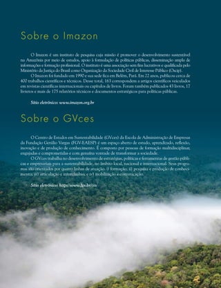Sobre o Imazon
O Imazon é um instituto de pesquisa cuja missão é promover o desenvolvimento sustentável
na Amazônia por meio de estudos, apoio à formulação de políticas públicas, disseminação ampla de
informações e formação profissional. O instituto é uma associação sem fins lucrativos e qualificada pelo
Ministério da Justiça do Brasil como Organização da Sociedade Civil de Interesse Público (Oscip).
O Imazon foi fundado em 1990 e sua sede fica em Belém, Pará. Em 22 anos, publicou cerca de
400 trabalhos científicos e técnicos. Desse total, 163 correspondem a artigos científicos veiculados
em revistas científicas internacionais ou capítulos de livros. Foram também publicados 43 livros, 17
livretos e mais de 175 relatórios técnicos e documentos estratégicos para políticas públicas.
Sítio eletrônico: www.imazon.org.br
Sobre o GVces
O Centro de Estudos em Sustentabilidade (GVces) da Escola de Administração de Empresas
da Fundação Getúlio Vargas (FGV-EAESP) é um espaço aberto de estudo, aprendizado, reflexão,
inovação e de produção de conhecimento. É composto por pessoas de formação multidisciplinar,
engajadas e comprometidas e com genuína vontade de transformar a sociedade.
O GVces trabalha no desenvolvimento de estratégias, políticas e ferramentas de gestão públi-
cas e empresariais para a sustentabilidade, no âmbito local, nacional e internacional. Seus progra-
mas são orientados por quatro linhas de atuação: i) formação; ii) pesquisa e produção de conheci-
mento; iii) articulação e intercâmbio; e iv) mobilização e comunicação.
Sítio eletrônico: http://www.fgv.br/ces
 